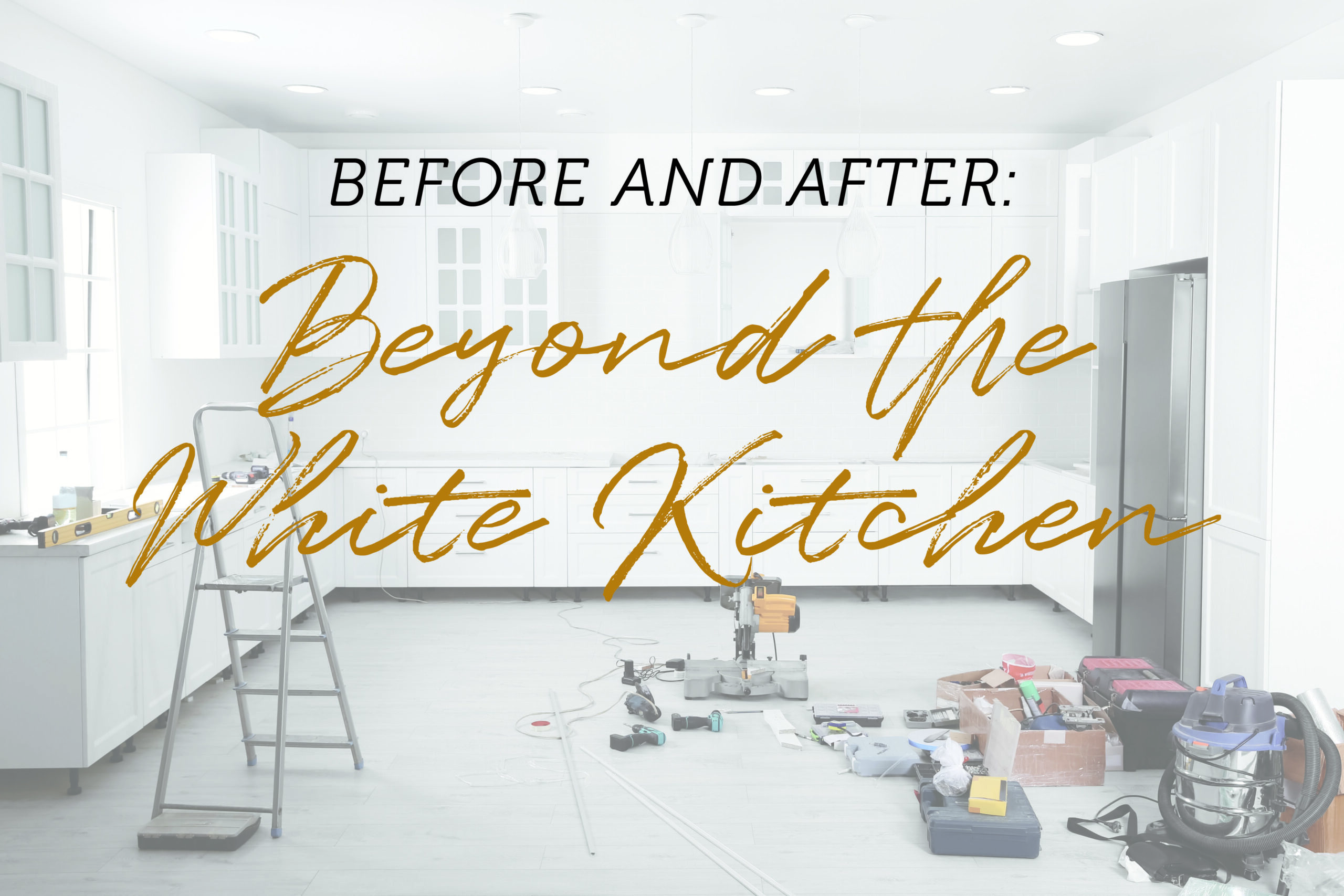 A white kitchen under renovation with a ladder, power tools, and a vacuum on the floor, with "Before and After: Beyond the White Kitchen" overlaid.